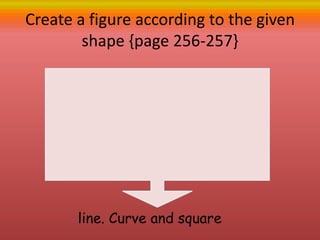 Create a figure according to the given
shape {page 256-257}
line. Curve and square
 