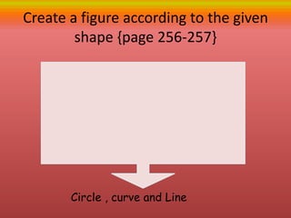 Create a figure according to the given
shape {page 256-257}
Circle , curve and Line
 