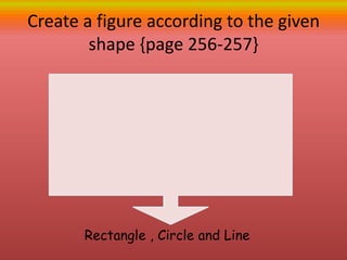 Create a figure according to the given
shape {page 256-257}
Rectangle , Circle and Line
 