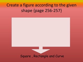 Create a figure according to the given
shape {page 256-257}
Square , Rectangle and Curve
 