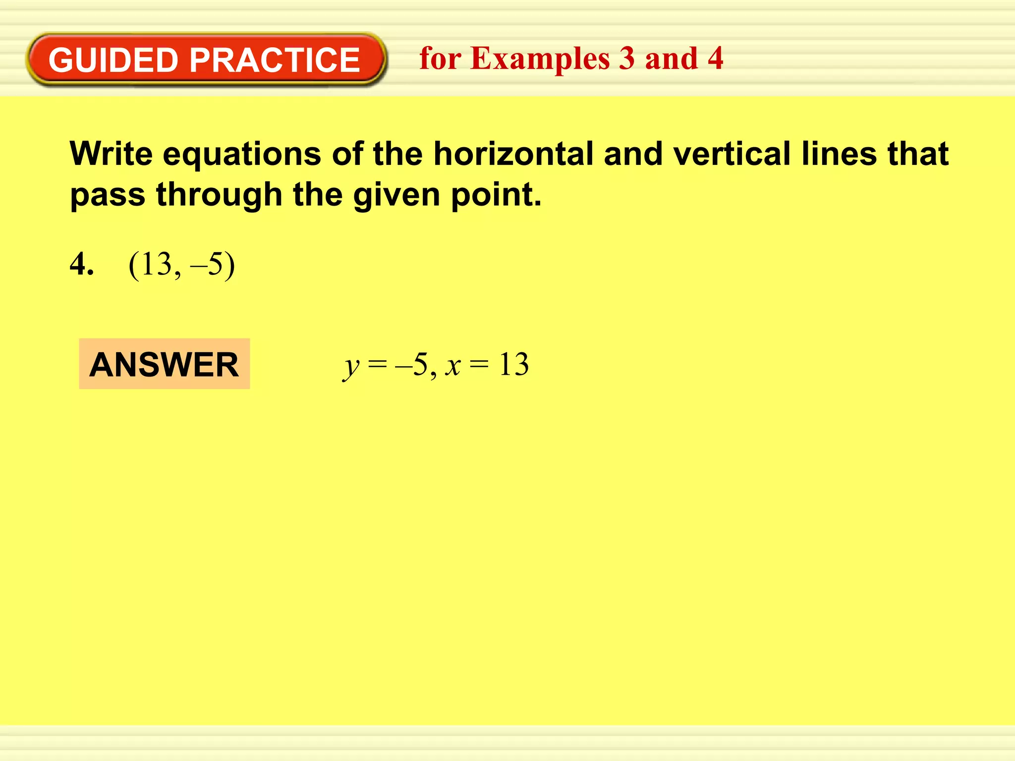 GUIDED PRACTICE        for Examples 3 and 4

 Write equations of the horizontal and vertical lines that
 pass through the given point.

 4. (13, –5)


  ANSWER          y = –5, x = 13
 