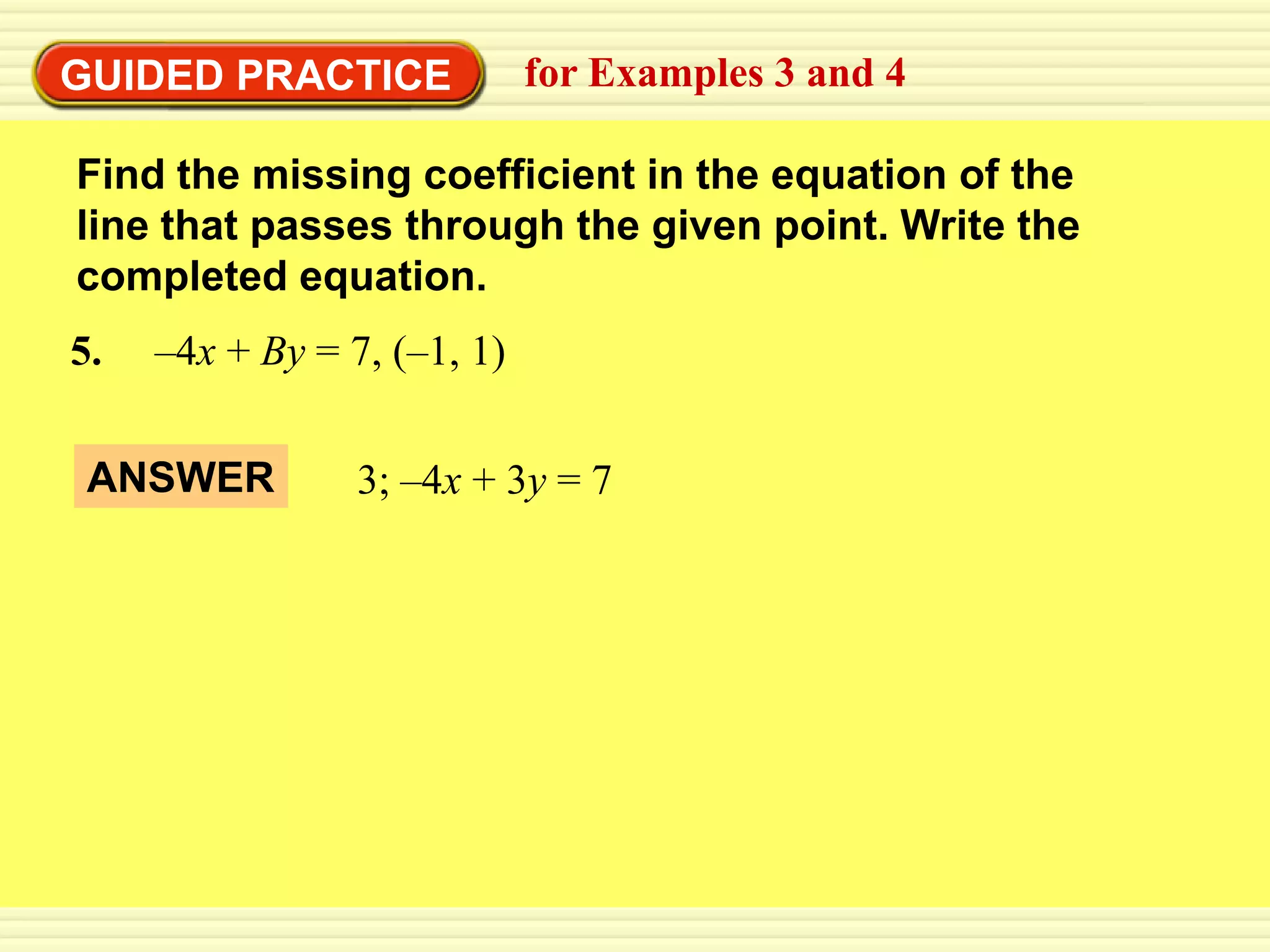 GUIDED PRACTICE anan equation in line
EXAMPLE 4
        3  Complete equation of and 4
             Write for Examples 3 a standard form

 Find the missing coefficient in the equation of the
 line that passes through the given point. Write the
 completed equation.
 5.   –4x + By = 7, (–1, 1)


  ANSWER          3; –4x + 3y = 7
 