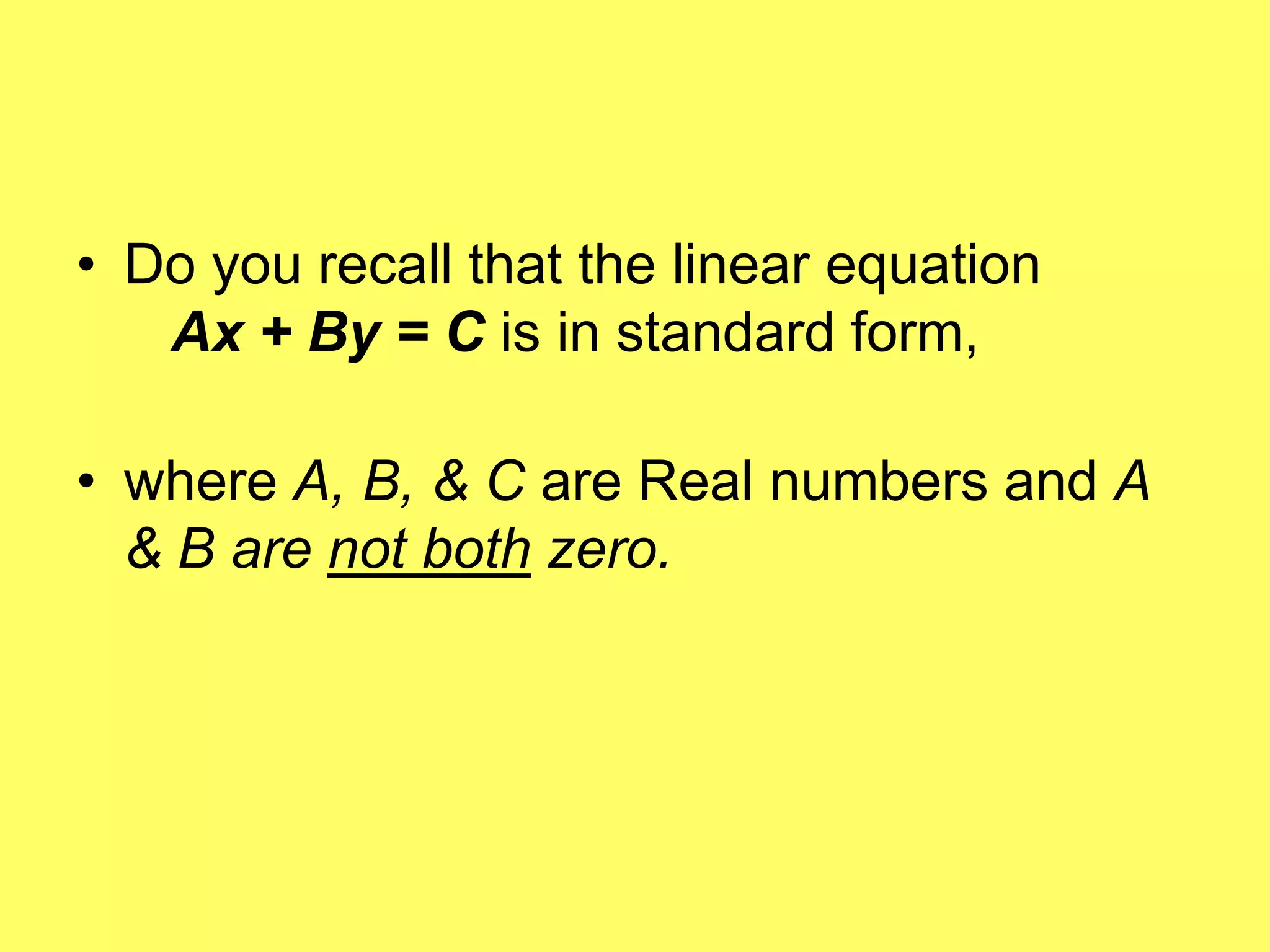 • Do you recall that the linear equation
   Ax + By = C is in standard form,

• where A, B, & C are Real numbers and A
  & B are not both zero.
 