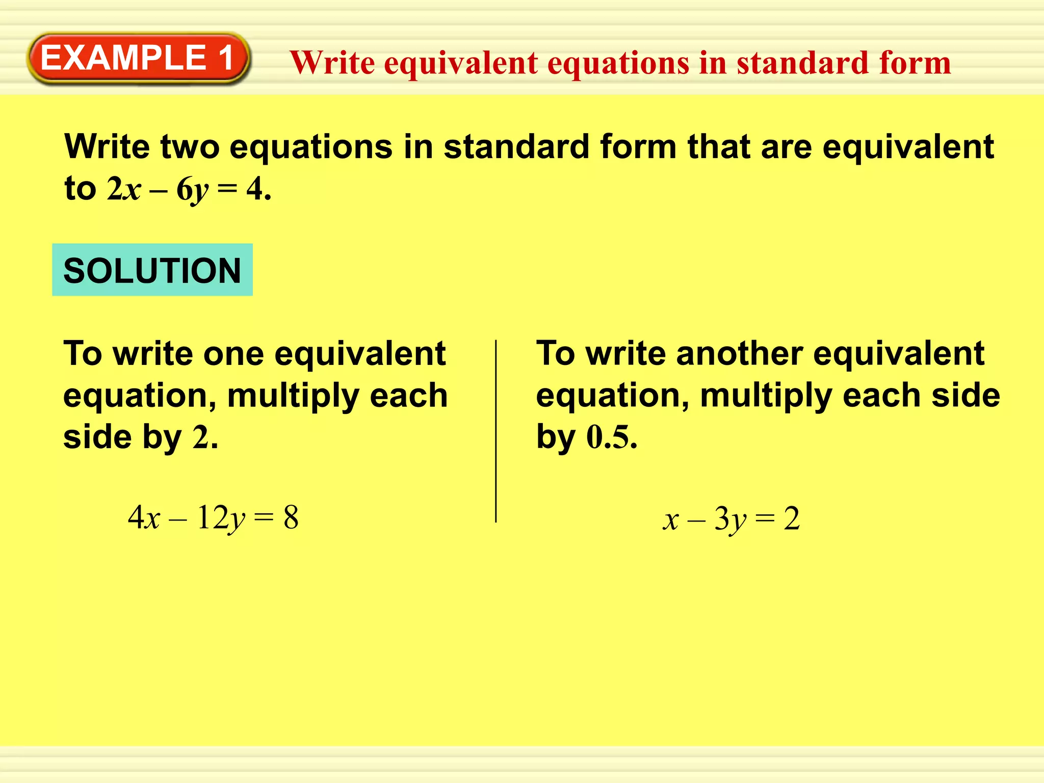 EXAMPLE 1      Write equivalent equations in standard form

 Write two equations in standard form that are equivalent
 to 2x – 6y = 4.

 SOLUTION

 To write one equivalent       To write another equivalent
 equation, multiply each       equation, multiply each side
 side by 2.                    by 0.5.

    4x – 12y = 8                       x – 3y = 2
 