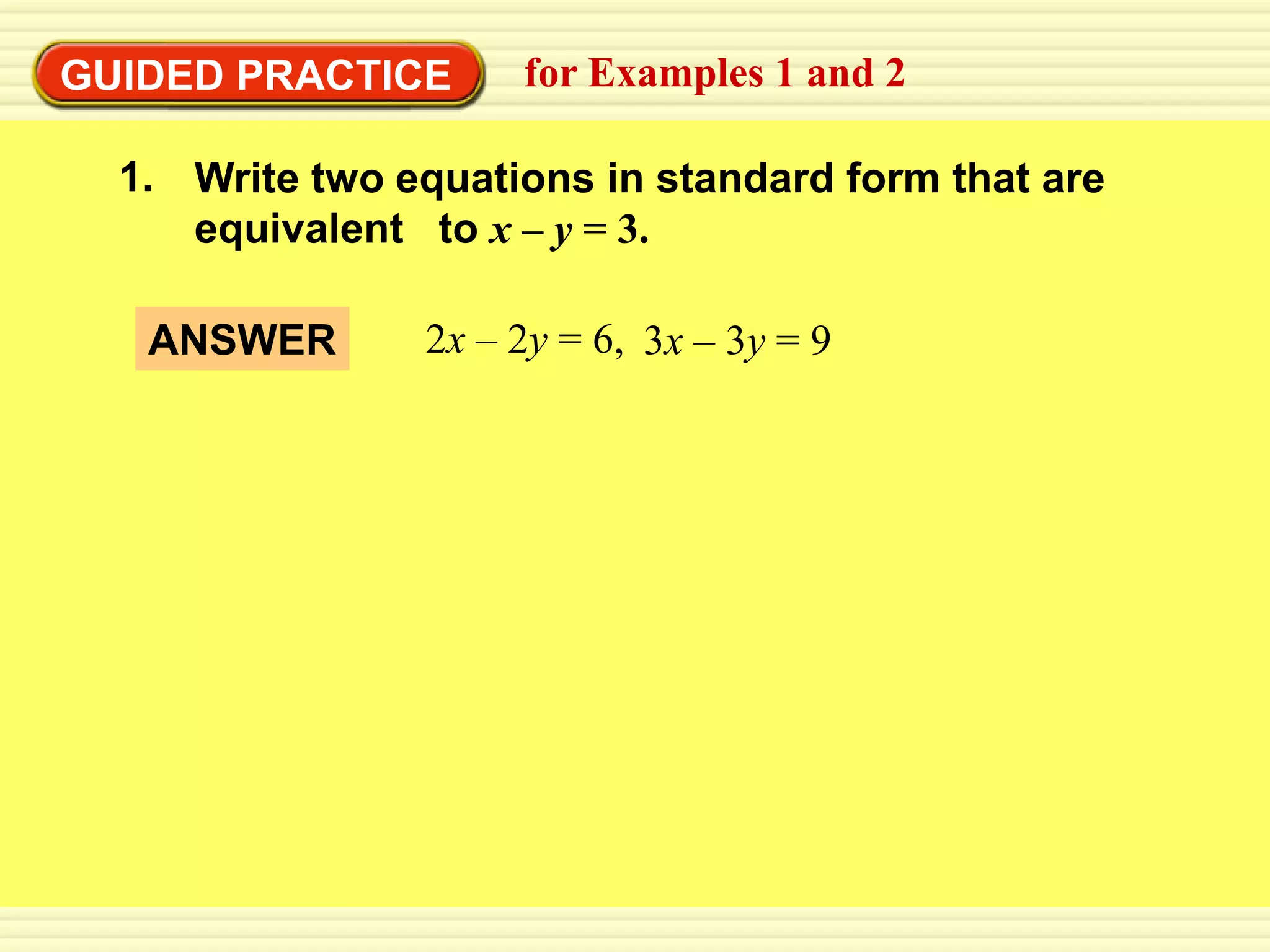 EXAMPLE 1
GUIDED PRACTICE      for Examples 1 and 2

  1. Write two equations in standard form that are
     equivalent to x – y = 3.

   ANSWER       2x – 2y = 6, 3x – 3y = 9
 