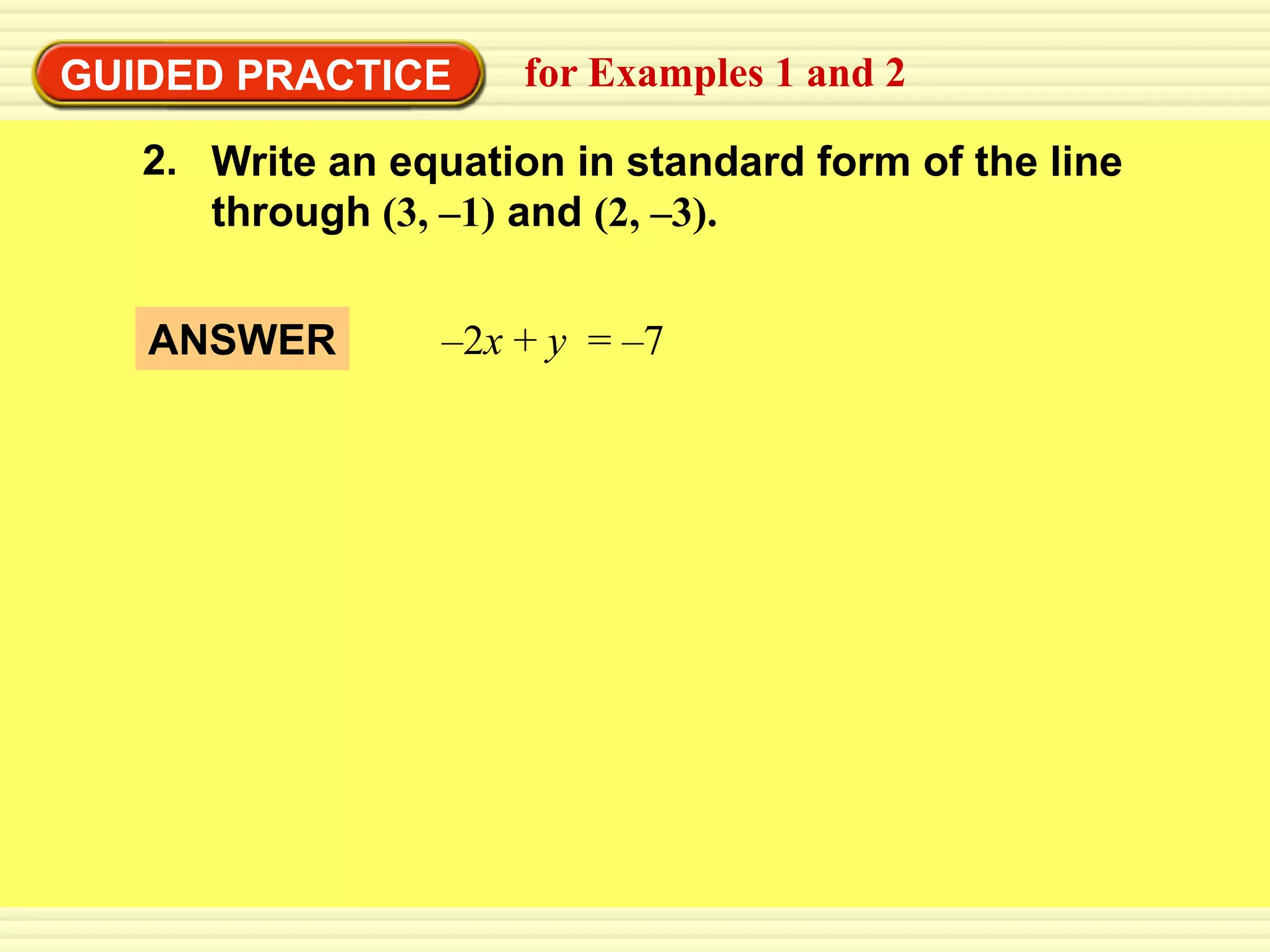 EXAMPLE 2 Write an equation from 1 and 2
GUIDED PRACTICE    for Examples a graph

    2. Write an equation in standard form of the line
       through (3, –1) and (2, –3).


    ANSWER        –2x + y = –7
 