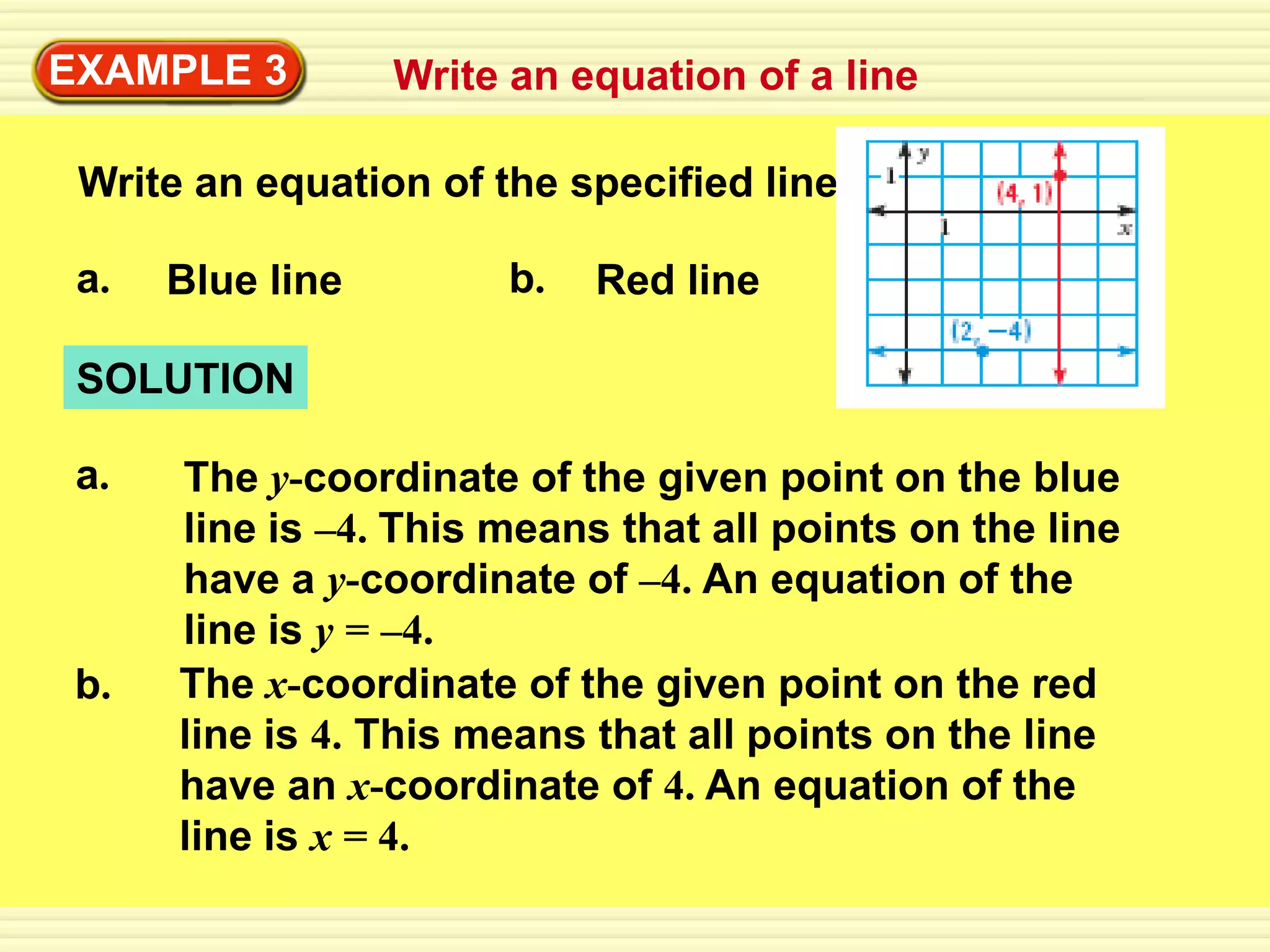 EXAMPLE 3         Write an equation of a line

 Write an equation of the specified line.

 a.   Blue line        b.   Red line

 SOLUTION

 a.   The y-coordinate of the given point on the blue
      line is –4. This means that all points on the line
      have a y-coordinate of –4. An equation of the
      line is y = –4.
 b.   The x-coordinate of the given point on the red
      line is 4. This means that all points on the line
      have an x-coordinate of 4. An equation of the
      line is x = 4.
 