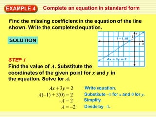 EXAMPLE 4
        3     Complete an equation in standard form

Find the missing coefficient in the equation of the line
shown. Write the completed equation.

 SOLUTION


STEP 1
Find the value of A. Substitute the
coordinates of the given point for x and y in
the equation. Solve for A.
                Ax + 3y = 2    Write equation.
            A(–1) + 3(0) = 2   Substitute –1 for x and 0 for y.
                     –A = 2    Simplify.
                      A = –2   Divide by –1.
 