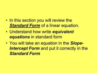 • In this section you will review the
  Standard Form of a linear equation.
• Understand how write equivalent
  equations in standard form
• You will take an equation in the Slope-
  Intercept Form and put it correctly in the
  Standard Form
 