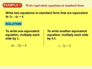 EXAMPLE 1      Write equivalent equations in standard form

 Write two equations in standard form that are equivalent
 to 2x – 6y = 4.

 SOLUTION

 To write one equivalent       To write another equivalent
 equation, multiply each       equation, multiply each side
 side by 2.                    by 0.5.

    4x – 12y = 8                       x – 3y = 2
 