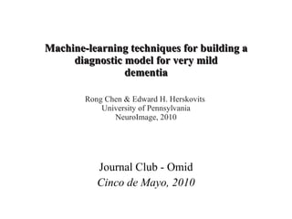 Machine-learning techniques for building a diagnostic model for very mild dementia Rong Chen & Edward H. Herskovits  University of Pennsylvania NeuroImage, 2010 Journal Club - Omid Cinco de Mayo, 2010 