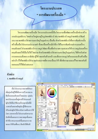 โครงงานประเภท
                                         “ การพัฒนาเครื่องมือ ”


                โครงงานพัฒนาเครื่ องมือ โครงงานประเภทนี้เป็ นโครงงานเพื่อพัฒนาเครื่ องมือช่วย สร้าง
        งานประยุกต์ต่างๆ โดยส่ วนใหญ่จะอยูในรู ปซอฟต์แวร์ เช่น ซอฟต์แวร์วาดรู ป ซอฟต์แวร์พิมพ์
                                            ่
        งาน และซอฟต์แวร์ช่วยการมองวัตถุในมุมต่างๆ เป็ นต้น สาหรับซอฟต์แวร์เพื่อการพิมพ์งานนั้น
        สร้างขึ้นเป็ นโปรแกรมประมวลคา ซึ่งจะเป็ นเครื่ องมือให้เราใช้ในการพิมพ์งานต่างๆบนเครื่ อง
        คอมพิวเตอร์ ส่ วนซอฟต์แวร์การวาดรู ป พัฒนาขึ้นเพื่ออานวยความสะดวกให้การวาดรู ปบนเครื่ อง
        คอมพิวเตอร์ให้เป็ นไปได้ โดยง่าย สาหรับซอฟต์แวร์ช่วยการมองวัตถุในมุมต่างๆ ใช้สาหรับช่วย
                                                                            ่
        การออกแบบสิ่ งของ อาทิเช่น ผูใช้วาดแจกันด้านหน้า และต้องการจะดูวาด้านบนและด้านข้างเป็ น
                                      ้
        อย่างไร ก็ให้ซอฟต์แวร์คานวณค่าและภาพที่ควรจะเป็ นมาให้ เพื่อพิจารณาและแก้ไขภาพแจกันที่
        ออกแบบไว้ได้อย่างสะดวก


 ตัวอย่ าง
 1. ซอฟต์ แวร์ วาดรู ป


           เป็ นโปรแกรมวาดภาพที่ทามา
เพิ่อมุ่งเน้นผูใช้ที่ตองการสร้างภาพงาน
                  ้   ้
ศิลป์ บนคอมพิวเตอร์ โดยเฉพาะ จุดเด่น
                        ่
ของโปรแกรมนี้อยูตรงที่โปรแกรมมี
   ่ ั
พูกนให้เลือกใช้ครบเกือบทุกชนิดที่มี
วางขายในตลาดปัจจุบน ผูใช้สามารถ
                          ั ้
              ่ ั
ปรับแต่งพูกนให้ตรงกับความต้องการได้
ง่ายๆ นอกจากนั้นโปรแกรมยังสามารถ
บันทึกขั้นตอนการวาดภาพทุกขั้นตอน
ทาให้เราสามารถแชร์ ข้ นตอนการวาด
                           ั
                ั
ของเราให้กบเพื่อนๆ ทีหลังได้ทนที ั
 