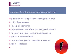 внимание! проблемные участки процессов
 фиксация и квалификация входящего запроса
 сбор базы данных
 холодные контакты
 определение потребностей/ожиданий клиента
 презентация коммерческого предложения
 работа с возражениями
 определение удовлетворенности клиента
 кросс – продажи
 ………………
 
