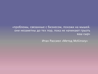 «проблемы, связанные с бизнесом, похожи на мышей.
они незаметны до тех пор, пока не начинают грызть
ваш сыр»
Итан Рассиел «Метод McKinsey»
 