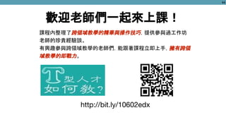 http://bit.ly/10602edx
歡迎老師們一起來上課！
課程內整理了跨領域教學的精華與操作技巧，提供參與過工作坊
老師的珍貴經驗談。
有興趣參與跨領域教學的老師們，能跟著課程立即上手，擁有跨領
域教學的即戰力。
44
 
