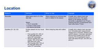 Location
Measure Definition When to Use Example
Percentile Value below which x% of the
data falls
Where:
x = the xth
percentile
= number of data points
= the desired percentile
When analyzing an individual data
point in relation to the dataset
A health clinic collects heart rate
measurements from 100 adults.
Based on the dataset, the 62nd
percentile is calculated to be 75 bpm,
meaning that 62% of participants have
heart rates below 75 bpm.
Quartiles (Q1, Q2, Q3) Divides dataset into four equal
parts
• First quartile (Q1): 25% of
the data falls below this
value (25th
percentile).
• Second quartile (Q2): The
median. 50% of the data
falls below this value.
• Third quartile (Q3): 75% of
the data falls below this
value (75th
percentile).
When analyzing data with outliers A health clinic collects heart rate data
from 100 adults (with measurements
ranging from 0-100 bpm). Based on the
specific dataset, it has been calculated
that the third quartile (Q3) is 80 bpm,
meaning 75% of participants have a
heart rate below 80 bpm, and 25% are
above it.
 