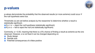 p-values
p-values demonstrate the probability that the observed results (or more extreme) could occur if
the null hypothesis were true.
Thresholds (α) are set before analysis by the researcher to determine whether a result is
statistically significant.
●If p < α → reject the null hypothesis (statistically significant)
●If p ≥ α → fail to reject the null (not statistically significant)
Commonly, α = 0.05, meaning that there is a 5% chance of finding a result as extreme as the one
observed. However, α is not fixed it can be changed depending on:
● Study design
● Sample size
● Potential consequences of a false positive
 