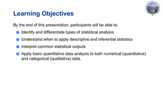 Learning Objectives
By the end of this presentation, participants will be able to:
● Identify and differentiate types of statistical analysis
● Understand when to apply descriptive and inferential statistics
● Interpret common statistical outputs
● Apply basic quantitative data analysis to both numerical (quantitative)
and categorical (qualitative) data.
 