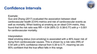 Confidence Intervals
Example:
Guo and Zhang (2017) evaluated the association between ideal
cardiovascular health (CVH) metrics and risk of cardiovascular events as
well as mortality. When looking at smoking as an ideal CVH metric, they
found that the risk ratio was RR = 0.54 (95% CI: 0.38-0.77) with p = 0.001
for cardiovascular mortality.
Interpretation:
Ideal smoking status (non-smoking) is associated with a 46% lower risk of
dying from cardiovascular causes. This is shown by a risk ratio (RR) of
0.54 with a 95% confidence interval from 0.38 to 0.77, meaning we are
95% confident that the true effect falls in this range.
 