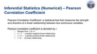 Inferential Statistics (Numerical) – Pearson
Correlation Coefficient
Pearson Correlation Coefficient: a statistical test that measures the strength
and direction of a linear relationship between two continuous variables.
Pearson correlation coefficient is denoted by r
○ Ranges from -1 to +1
○ r = -1  a perfect negative linear relationship
○ r = +1  a perfect positive linear relationship
○ r = 0  no linear relationship
 