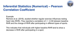 Inferential Statistics (Numerical) – Pearson
Correlation Coefficient
Example:
Reimers et al. (2018), studied whether regular exercise influences resting
heart rate (RHR). They reported a correlation of r = -0.36 between baseline
RHR and the change of RHR after participating in different types of sports.
This indicates that individuals with higher baseline RHR tend to show a
decrease in RHR after participating in a sport.
 