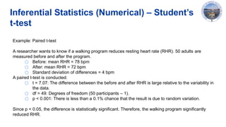 Inferential Statistics (Numerical) – Student’s
t-test
Example: Paired t-test
A researcher wants to know if a walking program reduces resting heart rate (RHR). 50 adults are
measured before and after the program.
○ Before: mean RHR = 78 bpm
○ After: mean RHR = 72 bpm
○ Standard deviation of differences = 4 bpm
A paired t-test is conducted:
○ t = 7.07: The difference between the before and after RHR is large relative to the variability in
the data.
○ df = 49: Degrees of freedom (50 participants – 1).
○ p < 0.001: There is less than a 0.1% chance that the result is due to random variation.
Since p < 0.05, the difference is statistically significant. Therefore, the walking program significantly
reduced RHR.
 