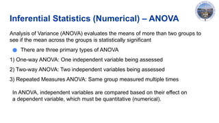 Inferential Statistics (Numerical) – ANOVA
Analysis of Variance (ANOVA) evaluates the means of more than two groups to
see if the mean across the groups is statistically significant
● There are three primary types of ANOVA
1) One-way ANOVA: One independent variable being assessed
2) Two-way ANOVA: Two independent variables being assessed
3) Repeated Measures ANOVA: Same group measured multiple times
In ANOVA, independent variables are compared based on their effect on
a dependent variable, which must be quantitative (numerical).
 