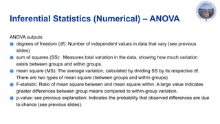 Inferential Statistics (Numerical) – ANOVA
ANOVA outputs:
● degrees of freedom (df): Number of independent values in data that vary (see previous
slides)
● sum of squares (SS): Measures total variation in the data, showing how much variation
exists between groups and within groups.
● mean square (MS): The average variation, calculated by dividing SS by its respective df.
There are two types of mean square (between groups and within groups)
● F-statistic: Ratio of mean square between and mean square within. A large value indicates
greater differences between group means compared to within-group variation.
● p-value: see previous explanation: Indicates the probability that observed differences are due
to chance (see previous slides).
 