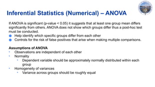 Inferential Statistics (Numerical) – ANOVA
If ANOVA is significant (p-value < 0.05) it suggests that at least one group mean differs
significantly from others. ANOVA does not show which groups differ thus a post-hoc test
must be conducted.
● Help identify which specific groups differ from each other
● Controls for the risk of false positives that arise when making multiple comparisons.
Assumptions of ANOVA​
• Observations are independent​of each other
• Normality
• Dependent variable should be approximately normally distributed within each
group
• Homogeneity of variances
• Variance across groups should be roughly equal
 