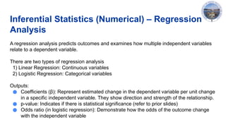 Inferential Statistics (Numerical) – Regression
Analysis
A regression analysis predicts outcomes and examines how multiple independent variables
relate to a dependent variable.
There are two types of regression analysis
1) Linear Regression: Continuous variables
2) Logistic Regression: Categorical variables
Outputs:
● Coefficients (β): Represent estimated change in the dependent variable per unit change
in a specific independent variable. They show direction and strength of the relationship.
● p-value: Indicates if there is statistical significance (refer to prior slides)
● Odds ratio (in logistic regression): Demonstrate how the odds of the outcome change
with the independent variable
 