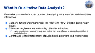What is Qualitative Data Analysis?
Qualitative data analysis is the process of analyzing non-numerical and descriptive
information
● Supports further understanding of the “why” and “how” of global public health
issues
● Allows for heightened understanding of health behaviors
○ Lived experiences, barriers to care, and beliefs may be evaluated to assess their relation to
health behaviors
● Contributes to the improvement of public health programs and interventions
 