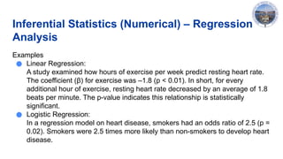 Inferential Statistics (Numerical) – Regression
Analysis
Examples
● Linear Regression:
A study examined how hours of exercise per week predict resting heart rate.
The coefficient (β) for exercise was –1.8 (p < 0.01). In short, for every
additional hour of exercise, resting heart rate decreased by an average of 1.8
beats per minute. The p-value indicates this relationship is statistically
significant.
● Logistic Regression:
In a regression model on heart disease, smokers had an odds ratio of 2.5 (p =
0.02). Smokers were 2.5 times more likely than non-smokers to develop heart
disease.
 