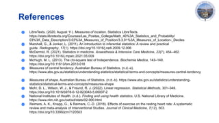 References
● LibreTexts. (2020, August 11). Measures of location. Statistics LibreTexts.
https://stats.libretexts.org/Courses/Las_Positas_College/Math_40%3A_Statistics_and_Probability/
03%3A_Data_Description/3.03%3A_Measures_of_Position/3.3.01%3A_Measures_of_Location-_Deciles
● Marshall, G., & Jonker, L. (2011). An introduction to inferential statistics: A review and practical
guide. Radiography, 17(1). https://doi.org/10.1016/j.radi.2009.12.006
● McDermid, R. (2021). Statistics in medicine. Anaesthesia & Intensive Care Medicine, 22(7), 454–462.
https://doi.org/10.1016/j.mpaic.2021.05.009
● McHugh, M. L. (2013). The chi-square test of Independence. Biochemia Medica, 143–149.
https://doi.org/10.11613/bm.2013.018
● Measures of central tendency. Australian Bureau of Statistics. (n.d.-a).
https://www.abs.gov.au/statistics/understanding-statistics/statistical-terms-and-concepts/measures-central-tendency
● Measures of shape. Australian Bureau of Statistics. (n.d.-b). https://www.abs.gov.au/statistics/understanding-
statistics/statistical-terms-and-concepts/measures-shape
● Mohr, D. L., Wilson, W. J., & Freund, R. J. (2022). Linear regression. Statistical Methods, 301–349.
https://doi.org/10.1016/b978-0-12-823043-5.00007-2
● National Institutes of Health. (n.d.). Finding and using health statistics. U.S. National Library of Medicine.
https://www.nlm.nih.gov/oet/ed/stats/02-900.html
● Reimers, A. K., Knapp, G., & Reimers, C.-D. (2018). Effects of exercise on the resting heart rate: A systematic
review and meta-analysis of Interventional Studies. Journal of Clinical Medicine, 7(12), 503.
https://doi.org/10.3390/jcm7120503
 