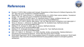 References
● Runeson, P. (2016). Mere numbers aren’t enough. Perspectives on Data Science for Software Engineering, 303–
307. https://doi.org/10.1016/b978-0-12-804206-9.00055-6
● Salas-Parra, R. D., Castro-Ochoa, K. J., & Machado-Aranda, D. A. (2023). Basic science statistics. Translational
Surgery, 195–199. https://doi.org/10.1016/b978-0-323-90300-4.00022-7
● Shreffler, J., & Huecker, M. (2023, March 13). Hypothesis testing, P values, confidence intervals, and
significance. StatPearls [Internet]. https://www.ncbi.nlm.nih.gov/books/NBK557421/
● Smalheiser, N. R. (2017). ANOVA. Data Literacy, 149–155. https://doi.org/10.1016/b978-0-12-811306-6.00011-7
● Tenny, S., Brannan, J., & Brannan, G. (2022, September 18). Qualitative study. StatPearls [Internet].
https://www.ncbi.nlm.nih.gov/books/NBK470395/
● Wadhwa, R. R., & Azzam, D. (2023, July 17). Variance. StatPearls [Internet].
https://www.ncbi.nlm.nih.gov/books/NBK551689/
● Wadhwa, R. R., & Marappa-Ganeshan, R. (2023, January 16). T test. StatPearls [Internet].
https://www.ncbi.nlm.nih.gov/books/NBK553048/
● Wert, J. E., Neidt, C. O., & Ahmann, J. S. (1954). Quartiles, deciles, and percentiles. Statistical Methods in
Educational and Psychological Research., 39–49. https://doi.org/10.1037/11779-003
● World Health Organization. (2019). Using qualitative research to strengthen guideline development. World Health
Organization. https://www.who.int/news/item/08-08-2019-using-qualitative-research-to-strengthen-guideline-
development
 