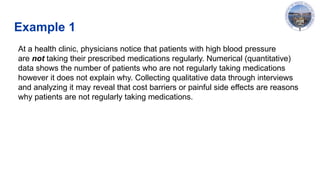Example 1
At a health clinic, physicians notice that patients with high blood pressure
are not taking their prescribed medications regularly. Numerical (quantitative)
data shows the number of patients who are not regularly taking medications
however it does not explain why. Collecting qualitative data through interviews
and analyzing it may reveal that cost barriers or painful side effects are reasons
why patients are not regularly taking medications.
 