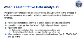 What is Quantitative Data Analysis?
This presentation focuses on quantitative data analysis which is the process of
analyzing numerical information to better understand relationships between
variables.
● Focuses on statistical analysis to better assess trends and patterns
● Useful to better explain the “what” of global public health issues
● Applies to both:
○ Categorical (qualitative) data – ex. gender, occupation, blood type
○ Numerical (quantitative) data – ex. age, blood pressure, heart rate
● Most analyses are performed using statistical software (ex. R, STATA, SAS,
and so forth).
 