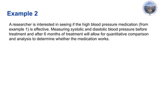 Example 2
A researcher is interested in seeing if the high blood pressure medication (from
example 1) is effective. Measuring systolic and diastolic blood pressure before
treatment and after 6 months of treatment will allow for quantitative comparison
and analysis to determine whether the medication works. ​
 