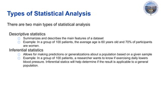 Types of Statistical Analysis
There are two main types of statistical analysis
Descriptive statistics
○ Summarizes and describes the main features of a dataset
○ Example: In a group of 100 patients, the average age is 60 years old and 70% of participants
are women.
Inferential statistics
○ Allows for making predictions or generalizations about a population based on a given sample
○ Example: In a group of 100 patients, a researcher wants to know if exercising daily lowers
blood pressure. Inferential statics will help determine if the result is applicable to a general
population.
 