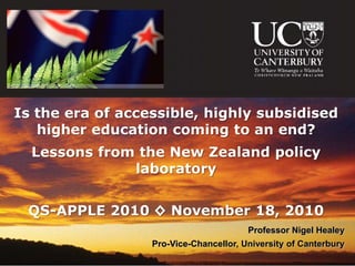 Is the era of accessible, highly subsidised
   higher education coming to an end?
  Lessons from the New Zealand policy
              laboratory


 QS-APPLE 2010 ◊ November 18, 2010
                                        Professor Nigel Healey
                  Pro-Vice-Chancellor, University of Canterbury
 