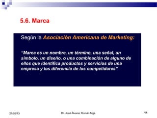 1121/05/13
5.6. Marca
Según la Asociación Americana de Marketing:
“Marca es un nombre, un término, una señal, un
símbolo, un diseño, o una combinación de alguno de
ellos que identifica productos y servicios de una
empresa y los diferencia de los competidores”
Dr. José Álvarez Román Mgs.
 