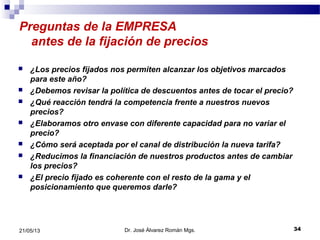 Preguntas de la EMPRESA
antes de la fijación de precios
 ¿Los precios fijados nos permiten alcanzar los objetivos marcados
para este año?
 ¿Debemos revisar la política de descuentos antes de tocar el precio?
 ¿Qué reacción tendrá la competencia frente a nuestros nuevos
precios?
 ¿Elaboramos otro envase con diferente capacidad para no variar el
precio?
 ¿Cómo será aceptada por el canal de distribución la nueva tarifa?
 ¿Reducimos la financiación de nuestros productos antes de cambiar
los precios?
 ¿El precio fijado es coherente con el resto de la gama y el
posicionamiento que queremos darle?
Dr. José Álvarez Román Mgs. 3421/05/13
 