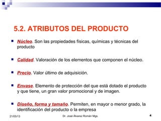 421/05/13
5.2. ATRIBUTOS DEL PRODUCTO
 Núcleo. Son las propiedades físicas, químicas y técnicas del
producto
 Calidad. Valoración de los elementos que componen el núcleo.
 Precio. Valor último de adquisición.
 Envase. Elemento de protección del que está dotado el producto
y que tiene, un gran valor promocional y de imagen.
 Diseño, forma y tamaño. Permiten, en mayor o menor grado, la
identificación del producto o la empresa
Dr. José Álvarez Román Mgs.
 