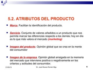 521/05/13
5.2. ATRIBUTOS DEL PRODUCTO
 Marca, Facilitan la identificación del producto.
 Servicio. Conjunto de valores añadidos a un producto que nos
permite marcar las diferencias respecto a los demás; hoy en día
es lo que más valora el mercado (marketing)
 Imagen del producto. Opinión global que se crea en la mente
del consumidor
 Imagen de la empresa. Opinión global arraigada en la memoria
del mercado que interviene positiva o negativamente en los
criterios y actitudes del consumidor.
Dr. José Álvarez Román Mgs.
 