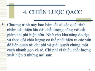 10
4. CHIẾN LƯỢC QACC
 Chương trình này bao hàm tất cả các quá trình
nhằm cải thiện lâu dài chất lượng cùng với cắt
giảm chi phí hiện hữu. Nhờ vào khả năng đo đạc
và theo dõi chất lượng có thể phát hiện ra các vấn
đề liên quan tới chi phí và giải quyết chúng một
cách nhanh gọn và rẻ. Chi phí vì thiếu chất lượng
xuất hiện ở những nơi sau:
 