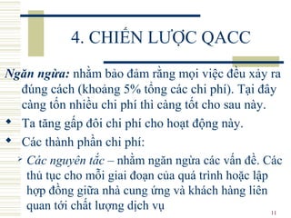 11
4. CHIẾN LƯỢC QACC
Ngăn ngừa: nhằm bảo đảm rằng mọi việc đều xảy ra
đúng cách (khoảng 5% tổng các chi phí). Tại đây
càng tốn nhiều chi phí thì càng tốt cho sau này.
 Ta tăng gấp đôi chi phí cho hoạt động này.
 Các thành phần chi phí:
 Các nguyên tắc – nhằm ngăn ngừa các vấn đề. Các
thủ tục cho mỗi giai đoạn của quá trình hoặc lập
hợp đồng giữa nhà cung ứng và khách hàng liên
quan tới chất lượng dịch vụ
 