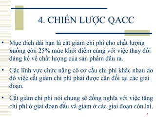17
4. CHIẾN LƯỢC QACC
• Mục đích dài hạn là cắt giảm chi phí cho chất lượng
xuống còn 25% mức khởi điểm cùng với việc thay đổi
đáng kể về chất lượng của sản phẩm đầu ra.
• Các lĩnh vực chức năng có cơ cấu chi phí khác nhau do
đó việc cắt giảm chi phí phải được cân đối tại các giai
đoạn.
• Cắt giảm chi phí nói chung sẽ đồng nghĩa với việc tăng
chi phí ở giai đoạn đầu và giảm ở các giai đoạn còn lại.
 