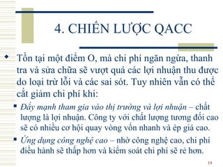 19
4. CHIẾN LƯỢC QACC
 Tồn tại một điểm O, mà chi phí ngăn ngừa, thanh
tra và sửa chữa sẽ vượt quá các lợi nhuận thu được
do loại trừ lỗi và các sai sót. Tuy nhiên vẫn có thể
cắt giảm chi phí khi:
 Đẩy mạnh tham gia vào thị trường và lợi nhuận – chất
lượng là lợi nhuận. Công ty với chất lượng tương đối cao
sẽ có nhiều cơ hội quay vòng vốn nhanh và ép giá cao.
 Ứng dụng công nghệ cao – nhờ công nghệ cao, chi phí
điều hành sẽ thấp hơn và kiểm soát chi phí sẽ rẻ hơn.
 