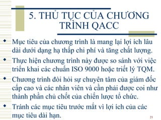 21
5. THỦ TỤC CỦA CHƯƠNG
TRÌNH QACC
 Mục tiêu của chương trình là mang lại lợi ích lâu
dài dưới dạng hạ thấp chi phí và tăng chất lượng.
 Thực hiện chương trình này được so sánh với việc
triển khai các chuẩn ISO 9000 hoặc triết lý TQM.
 Chương trình đòi hỏi sự chuyên tâm của giám đốc
cấp cao và các nhân viên và cần phải được coi như
thành phần chủ chốt của chiến lược tổ chức.
 Tránh các mục tiêu trước mắt vì lợi ích của các
mục tiêu dài hạn.
 