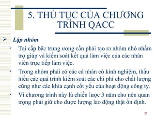 23
5. THỦ TỤC CỦA CHƯƠNG
TRÌNH QACC
 Lập nhóm
 Tại cấp bậc trung ương cần phải tạo ra nhóm nhỏ nhằm
trợ giúp và kiểm soát kết quả làm việc của các nhân
viên trực tiếp làm việc.
 Trong nhóm phải có các cá nhân có kinh nghiệm, thấu
hiểu các quá trình kiểm soát các chi phí cho chất lượng
cũng như các khía cạnh cốt yếu của hoạt động công ty.
 Vì chương trình này là chiến lược 3 năm cho nên quan
trọng phải giữ cho được lượng lao động thật ổn định.
 