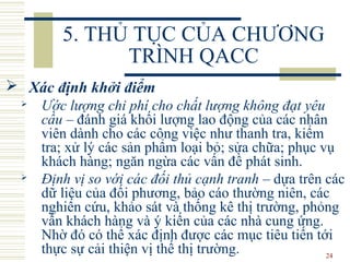 24
5. THỦ TỤC CỦA CHƯƠNG
TRÌNH QACC
 Xác định khởi điểm
 Ước lượng chi phí cho chất lượng không đạt yêu
cầu – đánh giá khối lượng lao động của các nhân
viên dành cho các công việc như thanh tra, kiểm
tra; xử lý các sản phẩm loại bỏ; sửa chữa; phục vụ
khách hàng; ngăn ngừa các vấn đề phát sinh.
 Định vị so với các đối thủ cạnh tranh – dựa trên các
dữ liệu của đối phương, bảo cáo thường niên, các
nghiên cứu, khảo sát và thống kê thị trường, phỏng
vấn khách hàng và ý kiến của các nhà cung ứng.
Nhờ đó có thể xác định được các mục tiêu tiến tới
thực sự cải thiện vị thế thị trường.
 